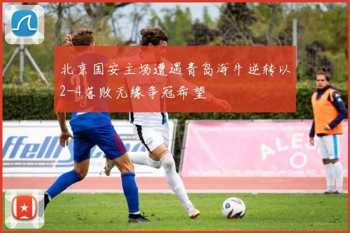 北京国安主场遭遇青岛海牛逆转以2-4落败无缘争冠希望