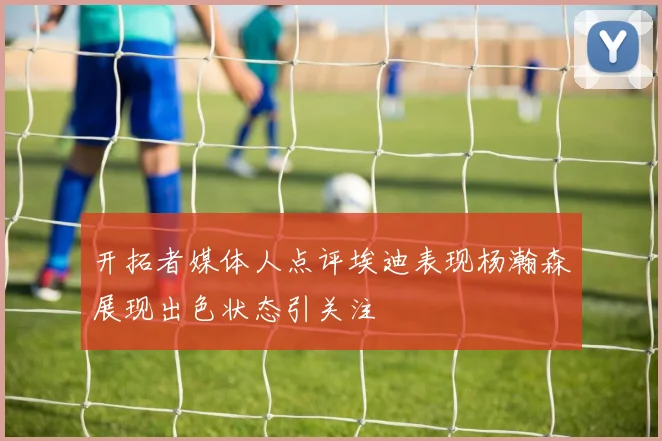 开拓者媒体人点评埃迪表现杨瀚森展现出色状态引关注