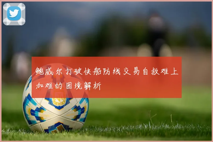 鲍威尔打破快船防线交易自救难上加难的困境解析