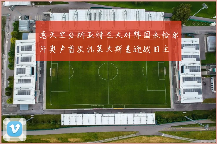 意天空分析亚特兰大对阵国米恰尔汗奥卢首发扎莱夫斯基迎战旧主