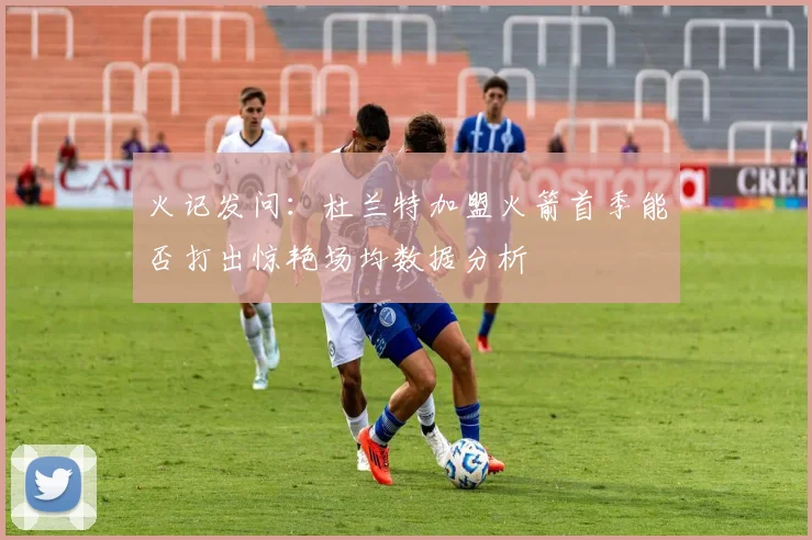 火记发问：杜兰特加盟火箭首季能否打出惊艳场均数据分析