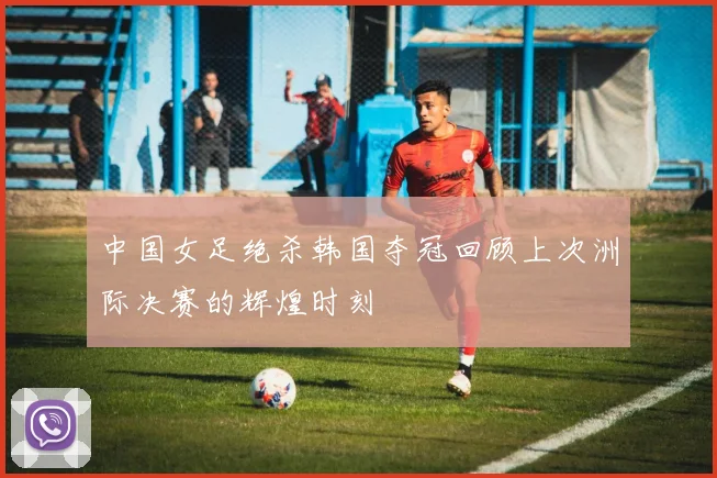 中国女足绝杀韩国夺冠回顾上次洲际决赛的辉煌时刻