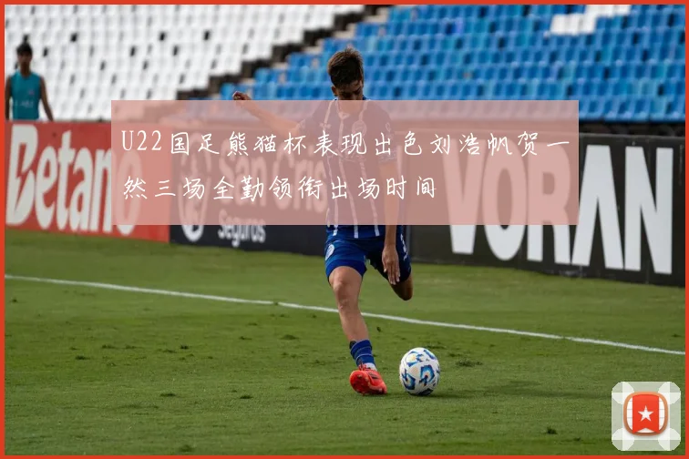 U22国足熊猫杯表现出色刘浩帆贺一然三场全勤领衔出场时间