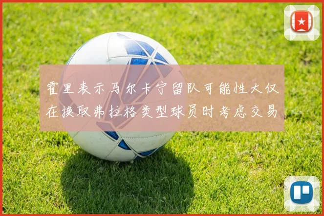 霍里表示马尔卡宁留队可能性大仅在换取弗拉格类型球员时考虑交易