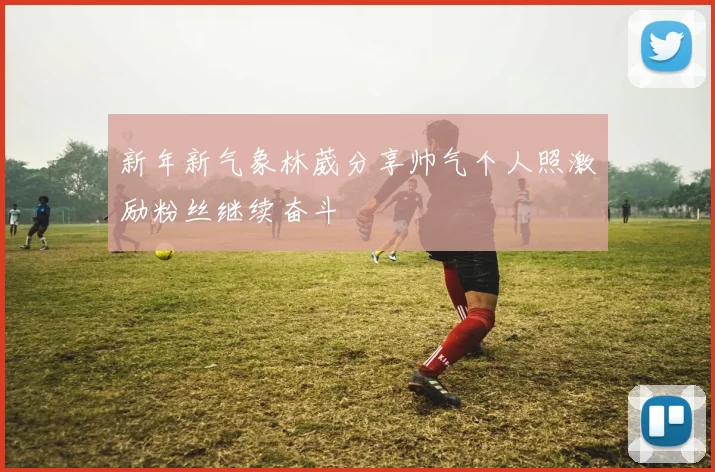 新年新气象林葳分享帅气个人照激励粉丝继续奋斗
