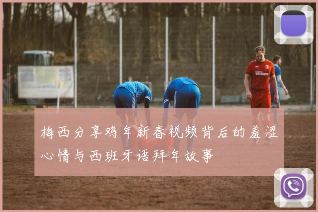 梅西分享鸡年新春视频背后的羞涩心情与西班牙语拜年故事