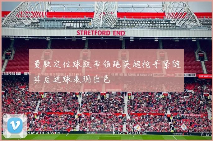 曼联定位球效率领跑英超枪手紧随其后进球表现出色