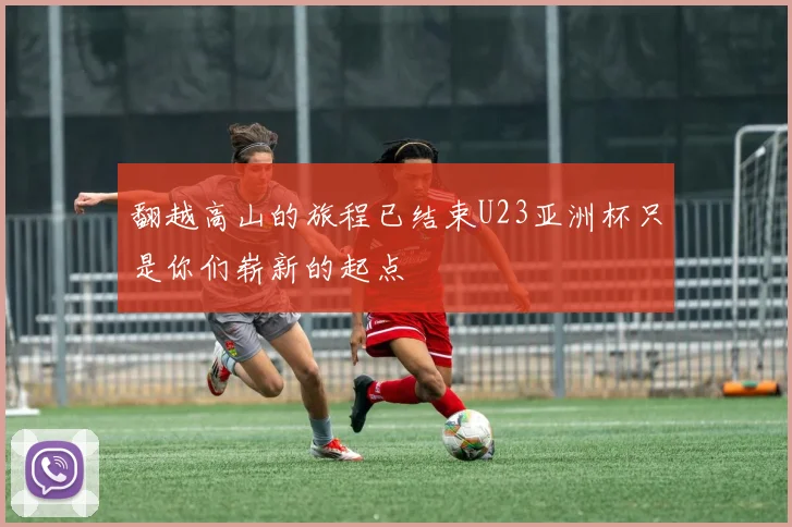 翻越高山的旅程已结束U23亚洲杯只是你们崭新的起点