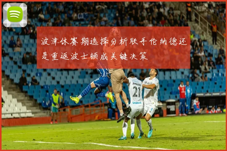 波津休赛期选择分析联手伦纳德还是重返波士顿成关键决策