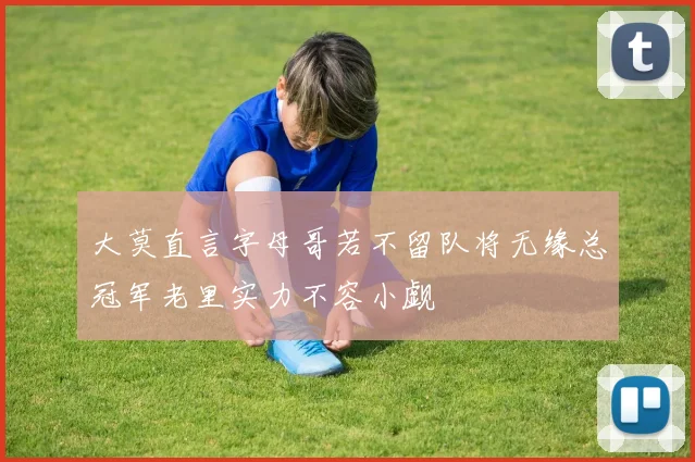 大莫直言字母哥若不留队将无缘总冠军老里实力不容小觑