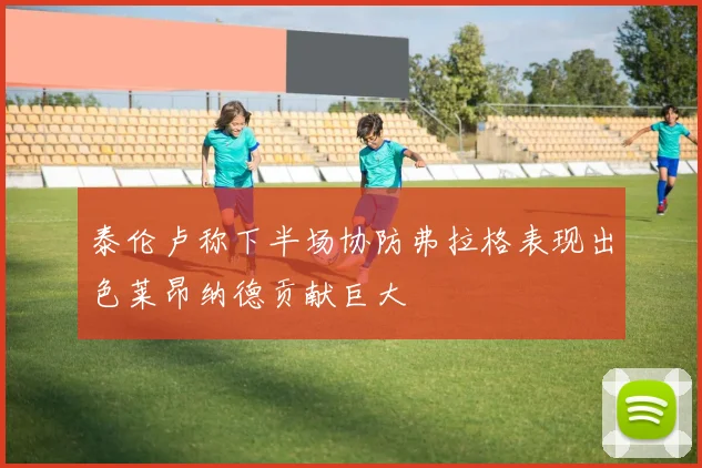 泰伦卢称下半场协防弗拉格表现出色莱昂纳德贡献巨大