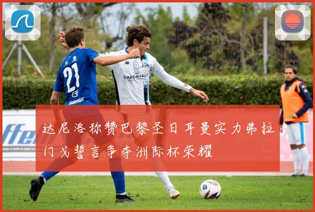 达尼洛称赞巴黎圣日耳曼实力弗拉门戈誓言争夺洲际杯荣耀