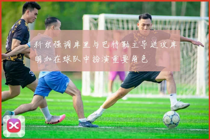 科尔强调库里与巴特勒主导进攻库明加在球队中扮演重要角色