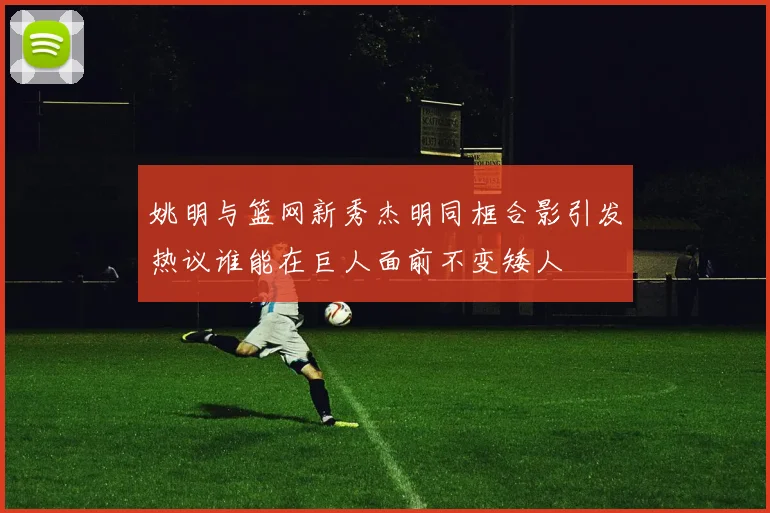 姚明与篮网新秀杰明同框合影引发热议谁能在巨人面前不变矮人