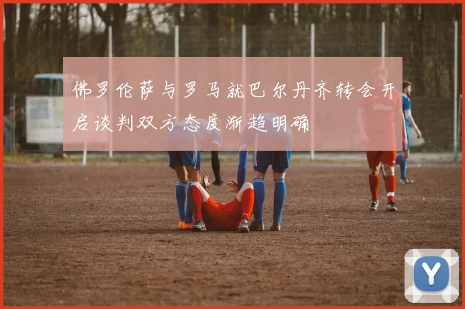 佛罗伦萨与罗马就巴尔丹齐转会开启谈判双方态度渐趋明确