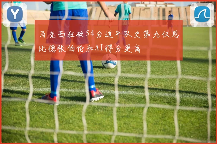 马克西狂砍54分追平队史第九仅恩比德张伯伦和AI得分更高