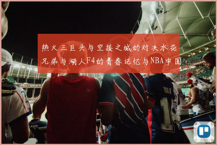 热火三巨头与空接之城的对决水花兄弟与湖人F4的青春记忆与NBA中国赛的交汇
