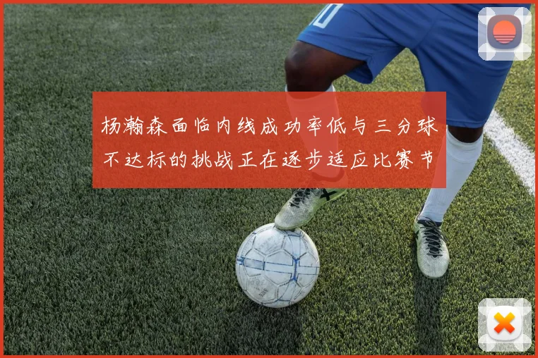 杨瀚森面临内线成功率低与三分球不达标的挑战正在逐步适应比赛节奏