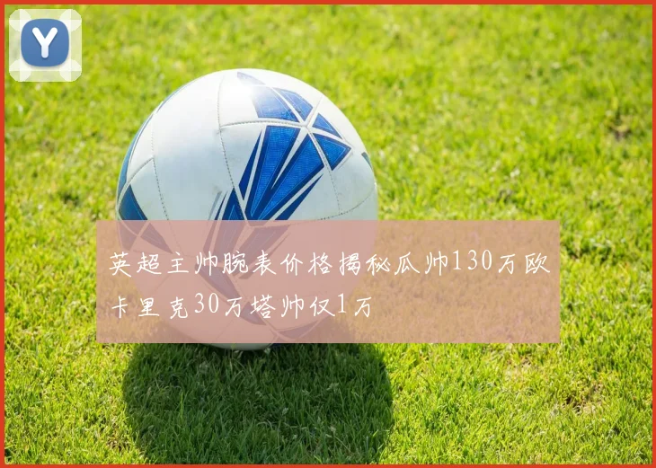 英超主帅腕表价格揭秘瓜帅130万欧卡里克30万塔帅仅1万