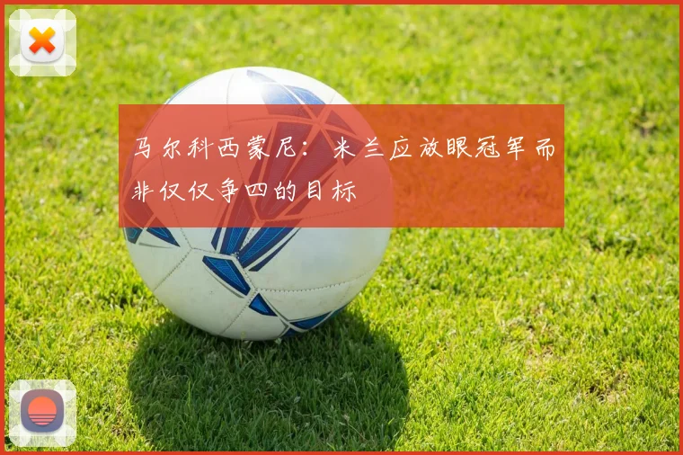 马尔科西蒙尼：米兰应放眼冠军而非仅仅争四的目标