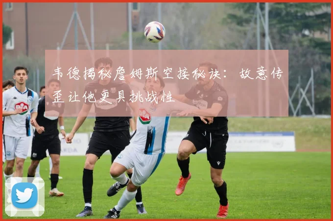 韦德揭秘詹姆斯空接秘诀：故意传歪让他更具挑战性