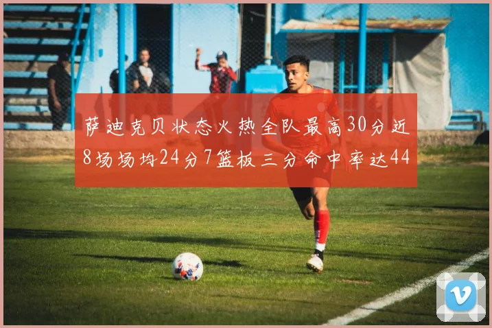 萨迪克贝状态火热全队最高30分近8场场均24分7篮板三分命中率达44