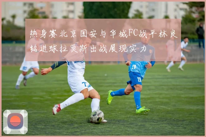 热身赛北京国安与华城FC战平林良铭进球拉莫斯出战展现实力