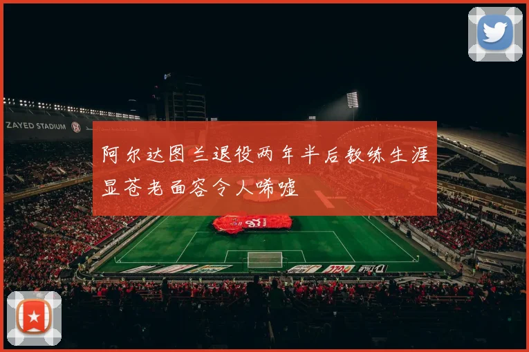 阿尔达图兰退役两年半后教练生涯显苍老面容令人唏嘘
