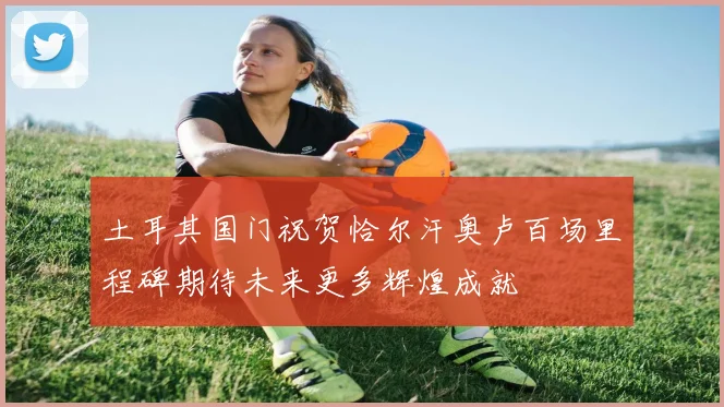 土耳其国门祝贺恰尔汗奥卢百场里程碑期待未来更多辉煌成就