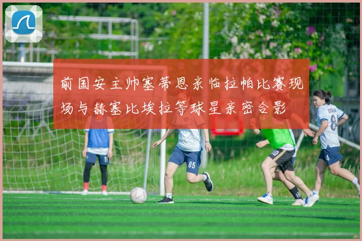 前国安主帅塞蒂恩亲临拉帕比赛现场与赫塞比埃拉等球星亲密合影