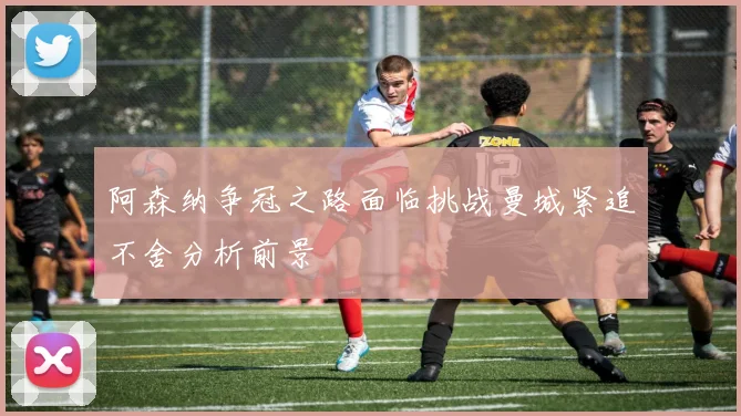 阿森纳争冠之路面临挑战曼城紧追不舍分析前景