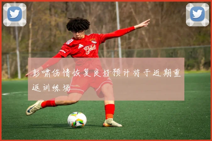 彭啸伤情恢复良好预计将于近期重返训练场