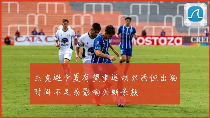 杰克逊今夏有望重返切尔西但出场时间不足或影响买断条款