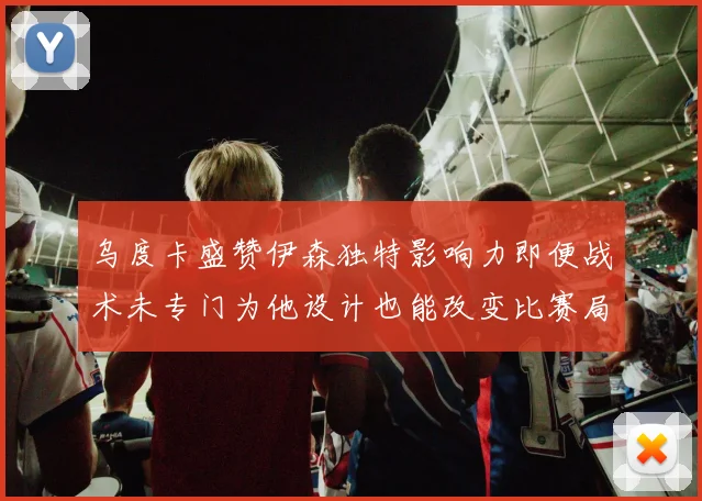 乌度卡盛赞伊森独特影响力即便战术未专门为他设计也能改变比赛局势
