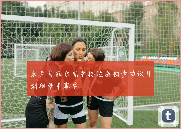 米兰与菲尔克鲁格达成初步协议计划租借半赛季