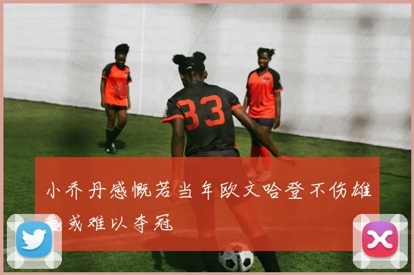 小乔丹感慨若当年欧文哈登不伤雄鹿或难以夺冠