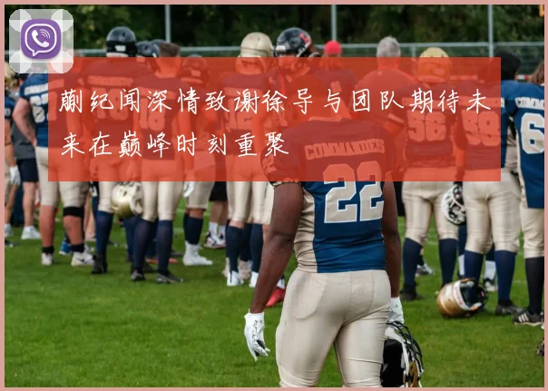 蒯纪闻深情致谢徐导与团队期待未来在巅峰时刻重聚