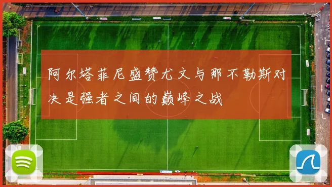 阿尔塔菲尼盛赞尤文与那不勒斯对决是强者之间的巅峰之战